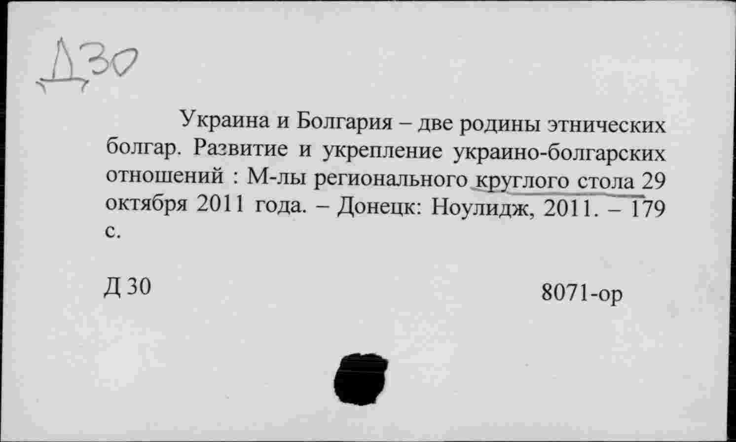 ﻿Украина и Болгария - две родины этнических болгар. Развитие и укрепление украино-болгарских отношений : М-лы регионального круглого стола 29 октября 2011 года. - Донецк: Ноулидж, 2011. - 179 с.
ДЗО
8071-ор